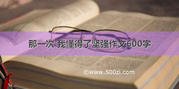 那一次 我懂得了坚强作文600字