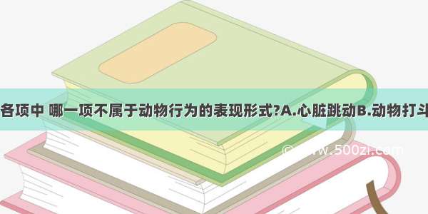 单选题下列各项中 哪一项不属于动物行为的表现形式?A.心脏跳动B.动物打斗C.静止不动