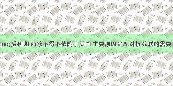 “二战”后初期 西欧不得不依附于美国 主要原因是A.对抗苏联的需要B.美国成为世界霸