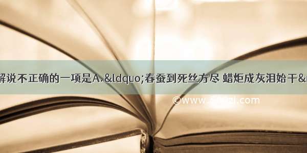 单选题下列对诗句解说不正确的一项是A.&ldquo;春蚕到死丝方尽 蜡炬成灰泪始干&rdquo;（李商隐《