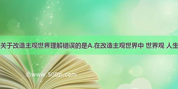 单选题下列关于改造主观世界理解错误的是A.在改造主观世界中 世界观 人生观和价值观