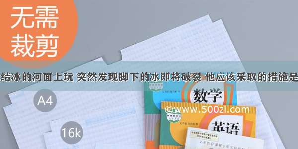 一个小孩在结冰的河面上玩 突然发现脚下的冰即将破裂 他应该采取的措施是A.站立不动