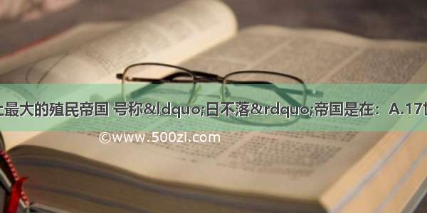 英国开始成为世界上最大的殖民帝国 号称“日不落”帝国是在：A.17世纪中期B.18世纪初