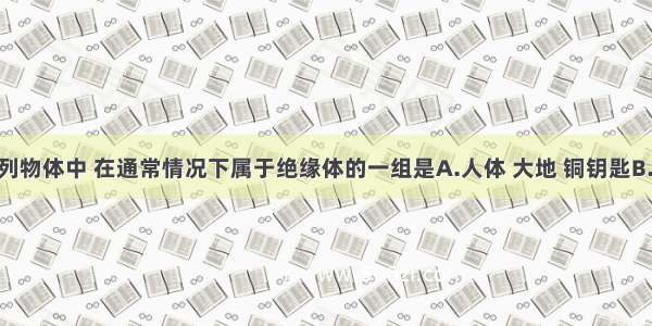 单选题下列物体中 在通常情况下属于绝缘体的一组是A.人体 大地 铜钥匙B.瓷瓶 酒精