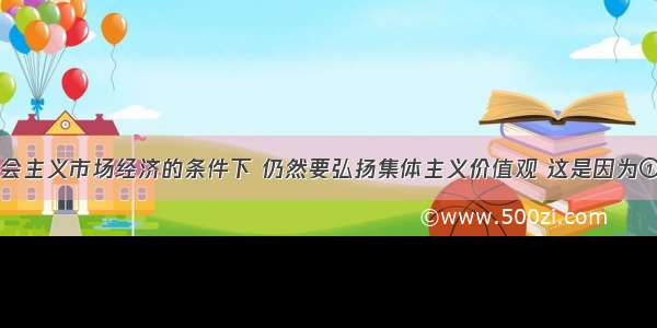 单选题在社会主义市场经济的条件下 仍然要弘扬集体主义价值观 这是因为①集体主义是