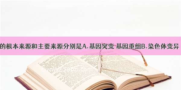 生物体变异的根本来源和主要来源分别是A.基因突变 基因重组B.染色体变异 基因重组C.