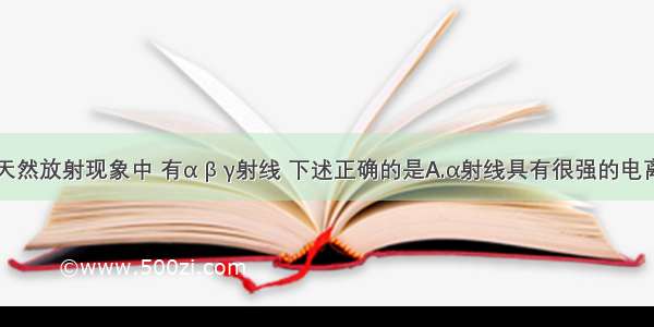 单选题在天然放射现象中 有α β γ射线 下述正确的是A.α射线具有很强的电离作用和穿