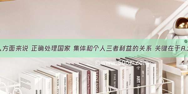 单选题从个人方面来说 正确处理国家 集体和个人三者利益的关系 关键在于A.发扬爱国主义