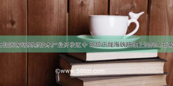 单选题下列各组国家级高新技术产业开发区中 均位于陇海铁路线上的是A.石家庄 郑州 武汉