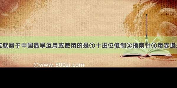 单选题下列成就属于中国最早运用或使用的是①十进位值制②指南针③用赤道坐标表示恒星