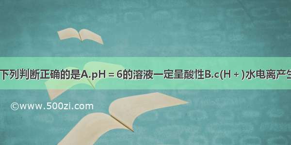 单选题下列判断正确的是A.pH＝6的溶液一定呈酸性B.c(H＋)水电离产生＝c(O