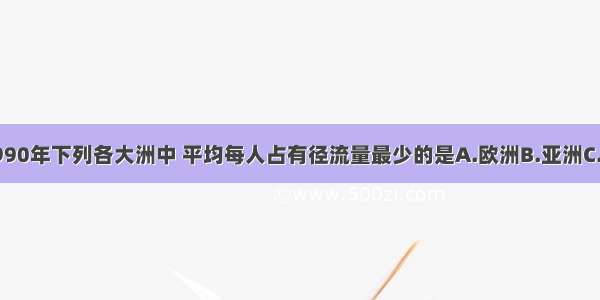 单选题1990年下列各大洲中 平均每人占有径流量最少的是A.欧洲B.亚洲C.非洲D.南