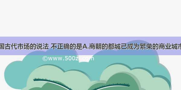 下列关于我国古代市场的说法 不正确的是A.商朝的都城已成为繁荣的商业城市B.两汉的城