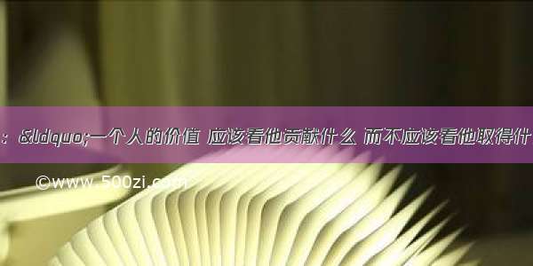 单选题爱因斯坦说：“一个人的价值 应该看他贡献什么 而不应该看他取得什么。”这说