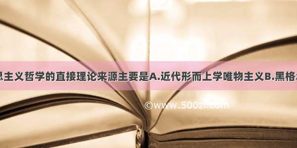 单选题马克思主义哲学的直接理论来源主要是A.近代形而上学唯物主义B.黑格尔的辩证法和