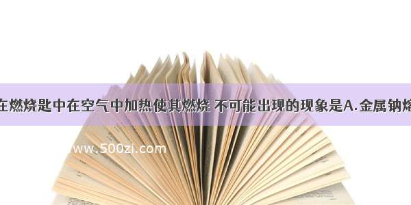 将金属钠放在燃烧匙中在空气中加热使其燃烧 不可能出现的现象是A.金属钠熔化为小球B.